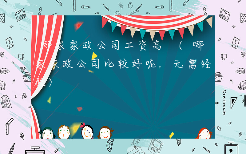 哪家家政公司工资高 (哪家家政公司比较好呢,无需经验)